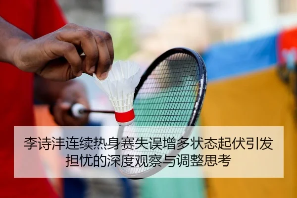 李诗沣连续热身赛失误增多状态起伏引发担忧的深度观察与调整思考（BIWEISPORTS）